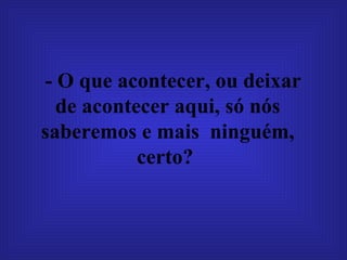 - O que acontecer, ou deixar de acontecer aqui, só nós saberemos e mais  ninguém, certo?   