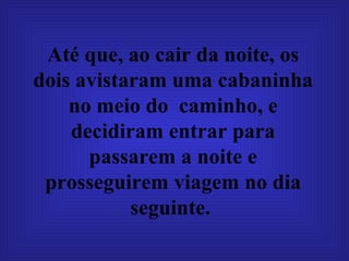 Até que, ao cair da noite, os dois avistaram uma cabaninha no meio do  caminho, e decidiram entrar para passarem a noite e prosseguirem viagem no dia seguinte.  