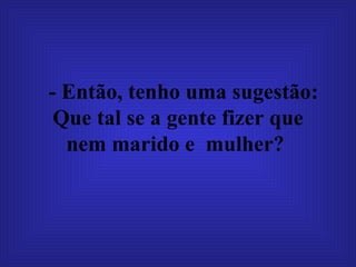 - Então, tenho uma sugestão: Que tal se a gente fizer que nem marido e  mulher?  