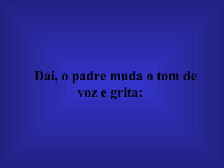 Daí, o padre muda o tom de voz e grita:   