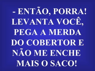 - ENTÃO, PORRA! LEVANTA VOCÊ, PEGA A MERDA DO COBERTOR E NÃO ME ENCHE  MAIS O SACO!   