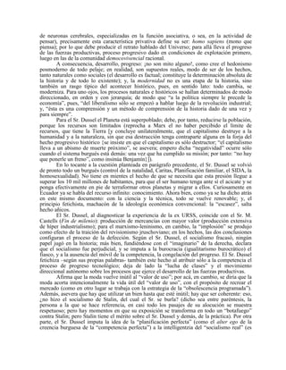 de neuronas cerebrales, especializadas en la función asociativa, o sea, en la actividad de
pensar), precisamente esta característica privativa define su ser: homo sapiens (mono que
piensa); por lo que debe producir el retrato hablado del Universo; para allá lleva el progreso
de las fuerzas productivas, proceso progresivo dado en condiciones de explotación primero,
luego en las de la comunidad democovivencial racional.
A consecuencia, desarrollo, progreso: ¡no son mito alguno!, como cree el hedonismo
posmoderno de todo pelaje; en realidad, son supuestos reales, modo de ser de los hechos,
tanto naturales como sociales (el desarrollo es factual; constituye la determinación absoluta de
la historia y de todo lo existente); y, la modernidad no es una etapa de la historia, sino
también un rasgo típico del acontecer histórico, pues, en sentido lato: todo cambia, se
moderniza. Para uno ojos, los procesos naturales e históricos se hallan determinados de modo
direccionado, en orden y con jerarquía; de modo que “a la política siempre le precede la
economía”, pues, “del liberalismo sólo se empezó a hablar luego de la revolución industrial;
y, “ésta es una comprensión y un método de comprensión de la historia dado de una vez y
para siempre”.
Para el Sr. Dussel el Planeta está superpoblado; debe, por tanto, reducirse la población,
porque los recursos son limitados (reprocha a Marx el no haber percibido el límite de
recursos, que tiene la Tierra [y concluye unilateralmente, que el capitalismo destruye a la
humanidad y a la naturaleza, sin que esa destrucción tenga contraparte alguna en la forja del
hecho progresivo histórico {se insiste en que el capitalismo es sólo destructor; “el capitalismo
lleva a un abismo de muerte próximo”, se asevera; empero dicha “negatividad” ocurre sólo
cuando el sistema burgués está demás: una vez que ha cumplido su misión; por tanto: “no hay
que ponerle un freno”, como insinúa Benjamín}]).
En lo tocante a la cuestión planteada en parágrafo precedente, el Sr. Dussel se volvió
de pronto todo un burgués (control de la natalidad, Caritas, Planificación familiar, el SIDA, la
homosexualidad). No tiene en mientes el hecho de que se necesita que esta presión llegue a
superar los 10 mil millones de habitantes, para que el ser humano tenga ante sí el acicate y se
ponga efectivamente en pie de terraformar otros planetas y migrar a ellos. Curiosamente en
Ecuador ya se habla del recurso infinito: conocimiento. Ahora bien, como ya se ha dicho atrás
en este mismo documento: con la ciencia y la técnica, todo se vuelve renovable; y, el
principio fetichista, machacón de la ideología económica convencional: la “escasez”, salta
hecho añicos.
El Sr. Dussel, al diagnosticar la experiencia de la ex URSS, coincide con el Sr. M.
Castells (Fin de milenio): producción de mercancías con mayor valor (producción extensiva
de híper industrialismo); para el marxismo-leninismo, en cambio, la “implosión” se produjo
como efecto de la traición del revisionismo jruschoviano; en los hechos, las dos conclusiones
configuran el proceso de la defección. Según el Sr. Dussel, el socialismo fracasó, ningún
papel jugó en la historia; más bien, fundiéndose con el “imaginario” de la derecha, declara
que el socialismo fue perjudicial, y se imputa a la burocracia (igualitarismo burocrático) el
fiasco, y a la ausencia del móvil de la competencia, la congelación del progreso. El Sr. Dussel
fetichiza –según sus propias palabras- también este hecho al atribuir sólo a la competencia el
proceso de progreso tecnológico; deja de lado la “lucha de clases” y el movimiento
direccional autónomo sobre los procesos que ejerce el desarrollo de las fuerzas productivas.
Afirma que la moda vuelve inútil al “valor de uso”; por acá, en cambio, se diría que la
moda acorta intencionalmente la vida útil del “valor de uso”, con el propósito de recrear el
mercado (como en otro lugar se trabaja con la estrategia de la “obsolescencia programada”).
Además, asevera que hay que utilizar un bien hasta que esté inútil; hay que ser coherente: eso,
¿no hizo el socialismo de Stalin, del cual el Sr. se burla? (dicho sea entre paréntesis, la
persona a la que se hace referencia, en casi todo los pasajes de su alocución se muestra
respetuoso; pero hay momentos en que su exposición se transforma en todo un “botafuego”
contra Stalin; pero Stalin tiene el mérito sobre el Sr. Dussel y demás, de la práctica). Por otra
parte, el Sr. Dussel imputa la idea de la “planificación perfecta” (como el alter ego de la
creencia burguesa de la “competencia perfecta”) a la intelligentzia del “socialismo real” (es
 