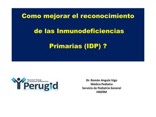 Como mejorar el reconocimiento
de las Inmunodeficiencias
Primarias (IDP) ?
Dr. Román Angulo Vigo
Médico Pediatra
Servicio de Pediatría General
HNERM
 