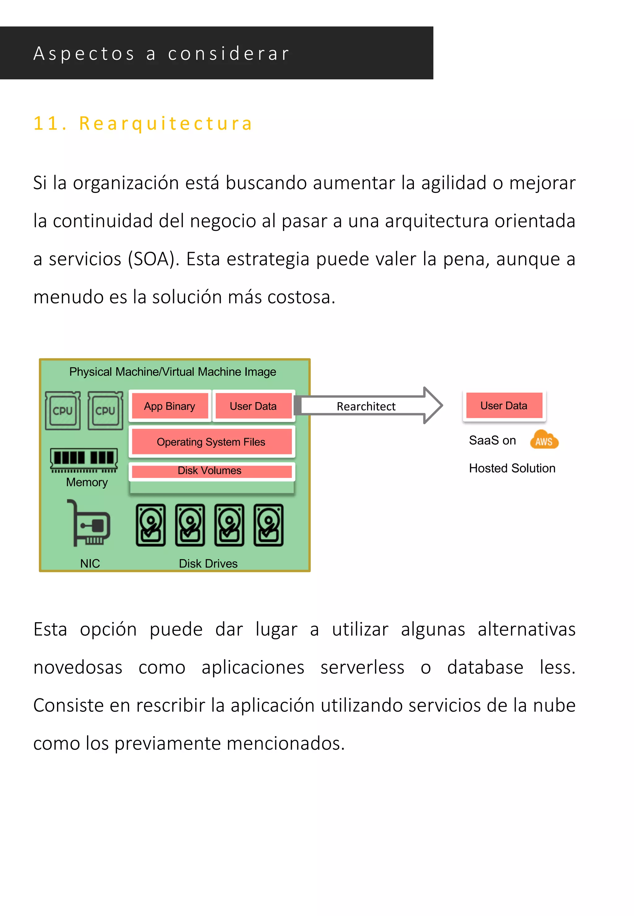 A s p e c t o s a c o n s i d e ra r
1 1 . Re a r q u i t e c t u ra
Si la organización está buscando aumentar la agilidad o mejorar
la continuidad del negocio al pasar a una arquitectura orientada
a servicios (SOA). Esta estrategia puede valer la pena, aunque a
menudo es la solución más costosa.
Physical Machine/Virtual Machine Image
App Binary
Operating System Files
Disk Volumes
Disk Drives
Memory
NIC
User Data User DataRearchitect
SaaS on
Hosted Solution
Esta opción puede dar lugar a utilizar algunas alternativas
novedosas como aplicaciones serverless o database less.
Consiste en rescribir la aplicación utilizando servicios de la nube
como los previamente mencionados.
 