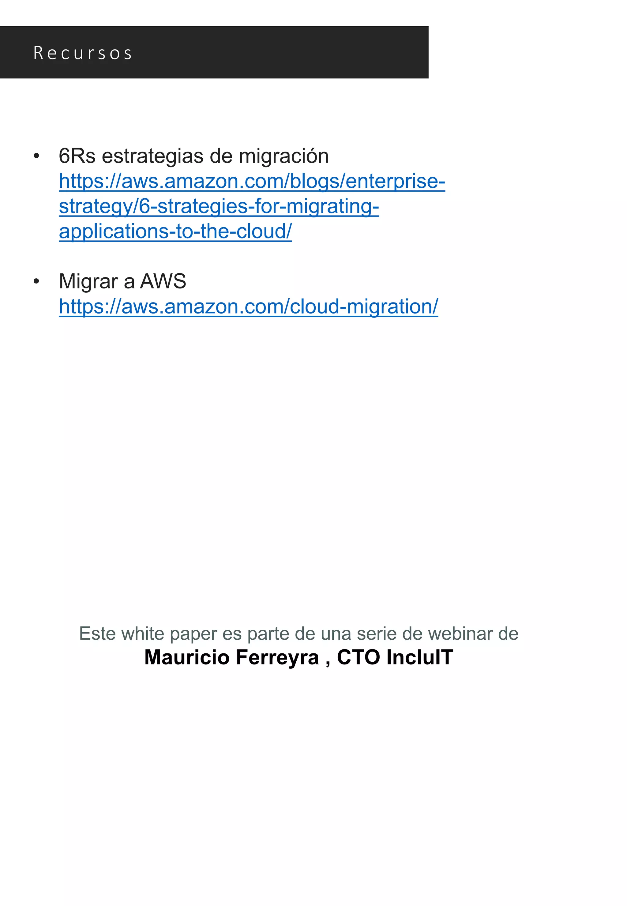 Re c u rs o s
• 6Rs estrategias de migración
https://aws.amazon.com/blogs/enterprise-
strategy/6-strategies-for-migrating-
applications-to-the-cloud/
• Migrar a AWS
https://aws.amazon.com/cloud-migration/
Este white paper es parte de una serie de webinar de
Mauricio Ferreyra , CTO IncluIT
 