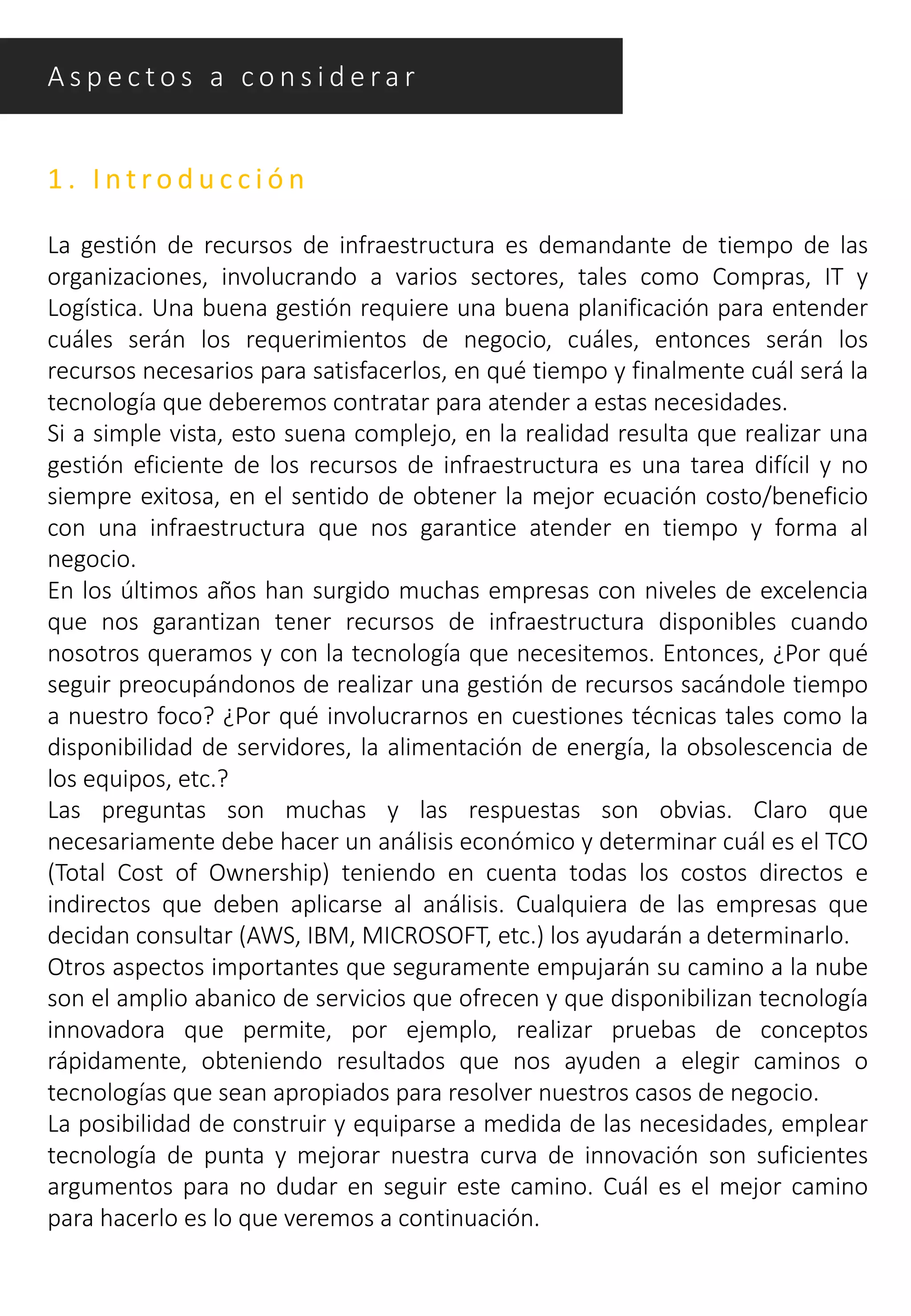 1 . I n t ro d u c c i ó n
La gestión de recursos de infraestructura es demandante de tiempo de las
organizaciones, involucrando a varios sectores, tales como Compras, IT y
Logística. Una buena gestión requiere una buena planificación para entender
cuáles serán los requerimientos de negocio, cuáles, entonces serán los
recursos necesarios para satisfacerlos, en qué tiempo y finalmente cuál será la
tecnología que deberemos contratar para atender a estas necesidades.
Si a simple vista, esto suena complejo, en la realidad resulta que realizar una
gestión eficiente de los recursos de infraestructura es una tarea difícil y no
siempre exitosa, en el sentido de obtener la mejor ecuación costo/beneficio
con una infraestructura que nos garantice atender en tiempo y forma al
negocio.
En los últimos años han surgido muchas empresas con niveles de excelencia
que nos garantizan tener recursos de infraestructura disponibles cuando
nosotros queramos y con la tecnología que necesitemos. Entonces, ¿Por qué
seguir preocupándonos de realizar una gestión de recursos sacándole tiempo
a nuestro foco? ¿Por qué involucrarnos en cuestiones técnicas tales como la
disponibilidad de servidores, la alimentación de energía, la obsolescencia de
los equipos, etc.?
Las preguntas son muchas y las respuestas son obvias. Claro que
necesariamente debe hacer un análisis económico y determinar cuál es el TCO
(Total Cost of Ownership) teniendo en cuenta todas los costos directos e
indirectos que deben aplicarse al análisis. Cualquiera de las empresas que
decidan consultar (AWS, IBM, MICROSOFT, etc.) los ayudarán a determinarlo.
Otros aspectos importantes que seguramente empujarán su camino a la nube
son el amplio abanico de servicios que ofrecen y que disponibilizan tecnología
innovadora que permite, por ejemplo, realizar pruebas de conceptos
rápidamente, obteniendo resultados que nos ayuden a elegir caminos o
tecnologías que sean apropiados para resolver nuestros casos de negocio.
La posibilidad de construir y equiparse a medida de las necesidades, emplear
tecnología de punta y mejorar nuestra curva de innovación son suficientes
argumentos para no dudar en seguir este camino. Cuál es el mejor camino
para hacerlo es lo que veremos a continuación.
A s p e c t o s a c o n s i d e ra r
 