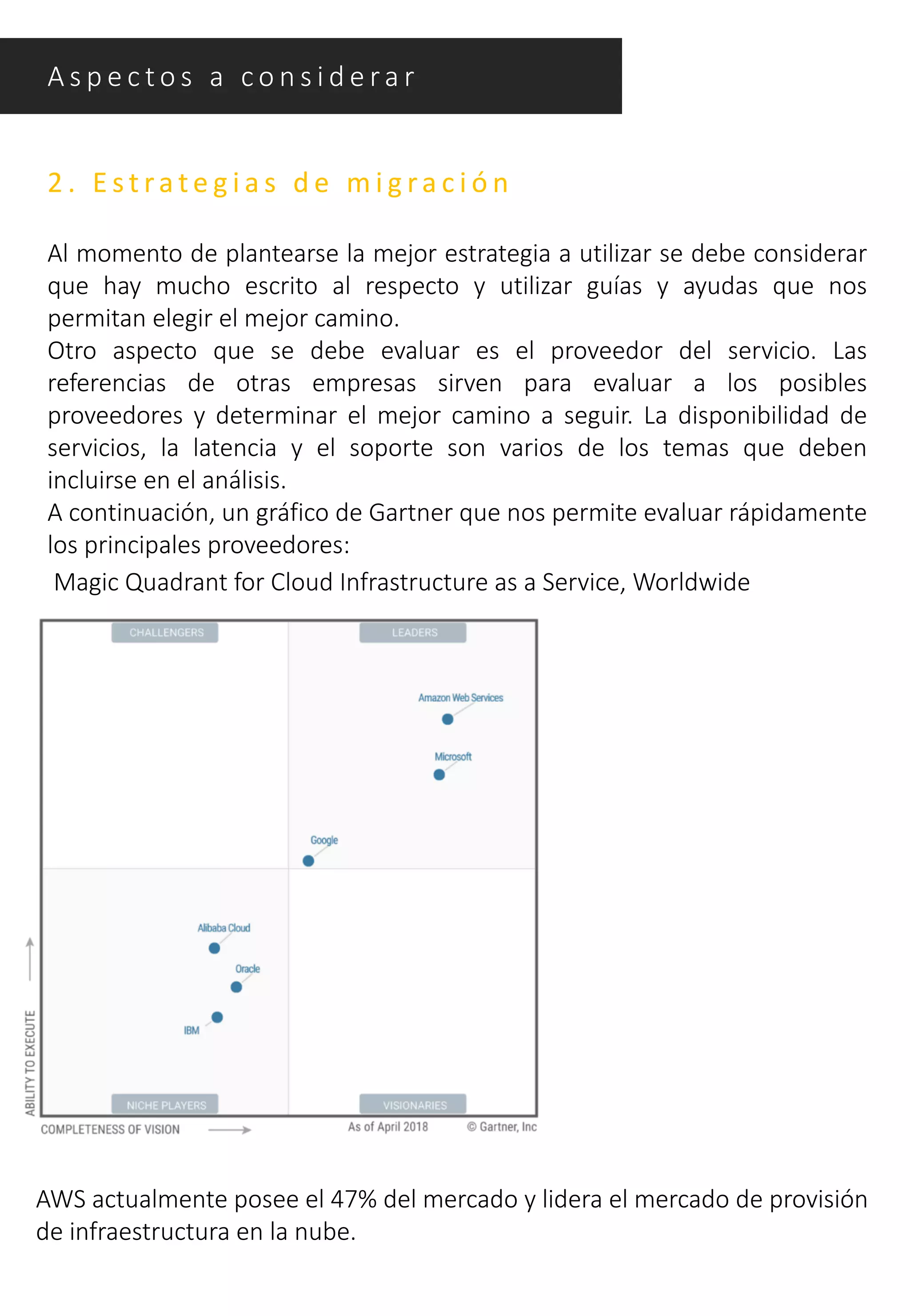 2 . E s t ra t e g i a s d e m i g ra c i ó n
Al momento de plantearse la mejor estrategia a utilizar se debe considerar
que hay mucho escrito al respecto y utilizar guías y ayudas que nos
permitan elegir el mejor camino.
Otro aspecto que se debe evaluar es el proveedor del servicio. Las
referencias de otras empresas sirven para evaluar a los posibles
proveedores y determinar el mejor camino a seguir. La disponibilidad de
servicios, la latencia y el soporte son varios de los temas que deben
incluirse en el análisis.
A continuación, un gráfico de Gartner que nos permite evaluar rápidamente
los principales proveedores:
Magic Quadrant for Cloud Infrastructure as a Service, Worldwide
AWS actualmente posee el 47% del mercado y lidera el mercado de provisión
de infraestructura en la nube.
A s p e c t o s a c o n s i d e ra r
 