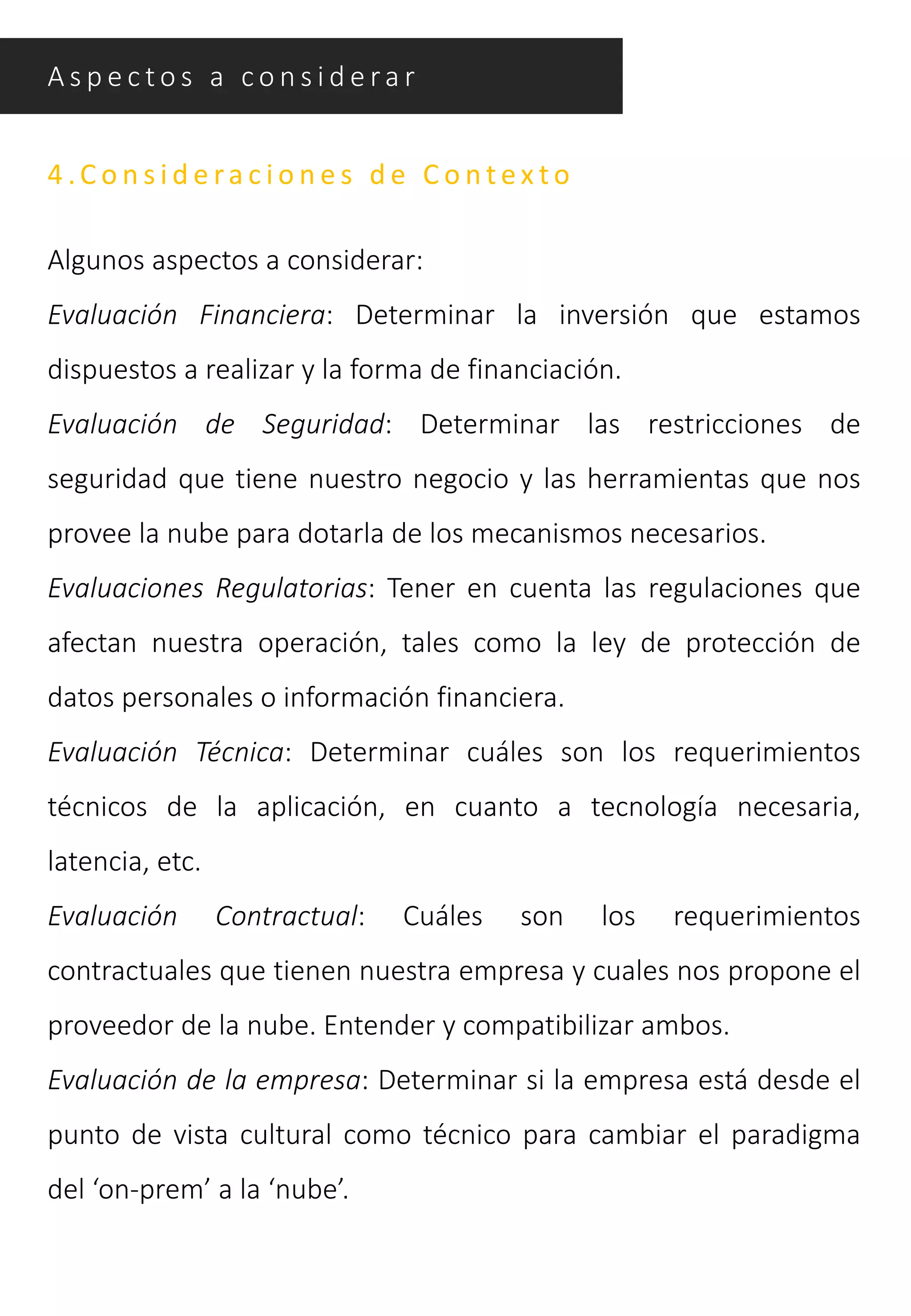 A s p e c t o s a c o n s i d e ra r
4 .C o n s i d e ra c i o n e s d e C o n t e x t o
Algunos aspectos a considerar:
Evaluación Financiera: Determinar la inversión que estamos
dispuestos a realizar y la forma de financiación.
Evaluación de Seguridad: Determinar las restricciones de
seguridad que tiene nuestro negocio y las herramientas que nos
provee la nube para dotarla de los mecanismos necesarios.
Evaluaciones Regulatorias: Tener en cuenta las regulaciones que
afectan nuestra operación, tales como la ley de protección de
datos personales o información financiera.
Evaluación Técnica: Determinar cuáles son los requerimientos
técnicos de la aplicación, en cuanto a tecnología necesaria,
latencia, etc.
Evaluación Contractual: Cuáles son los requerimientos
contractuales que tienen nuestra empresa y cuales nos propone el
proveedor de la nube. Entender y compatibilizar ambos.
Evaluación de la empresa: Determinar si la empresa está desde el
punto de vista cultural como técnico para cambiar el paradigma
del ‘on-prem’ a la ‘nube’.
 
