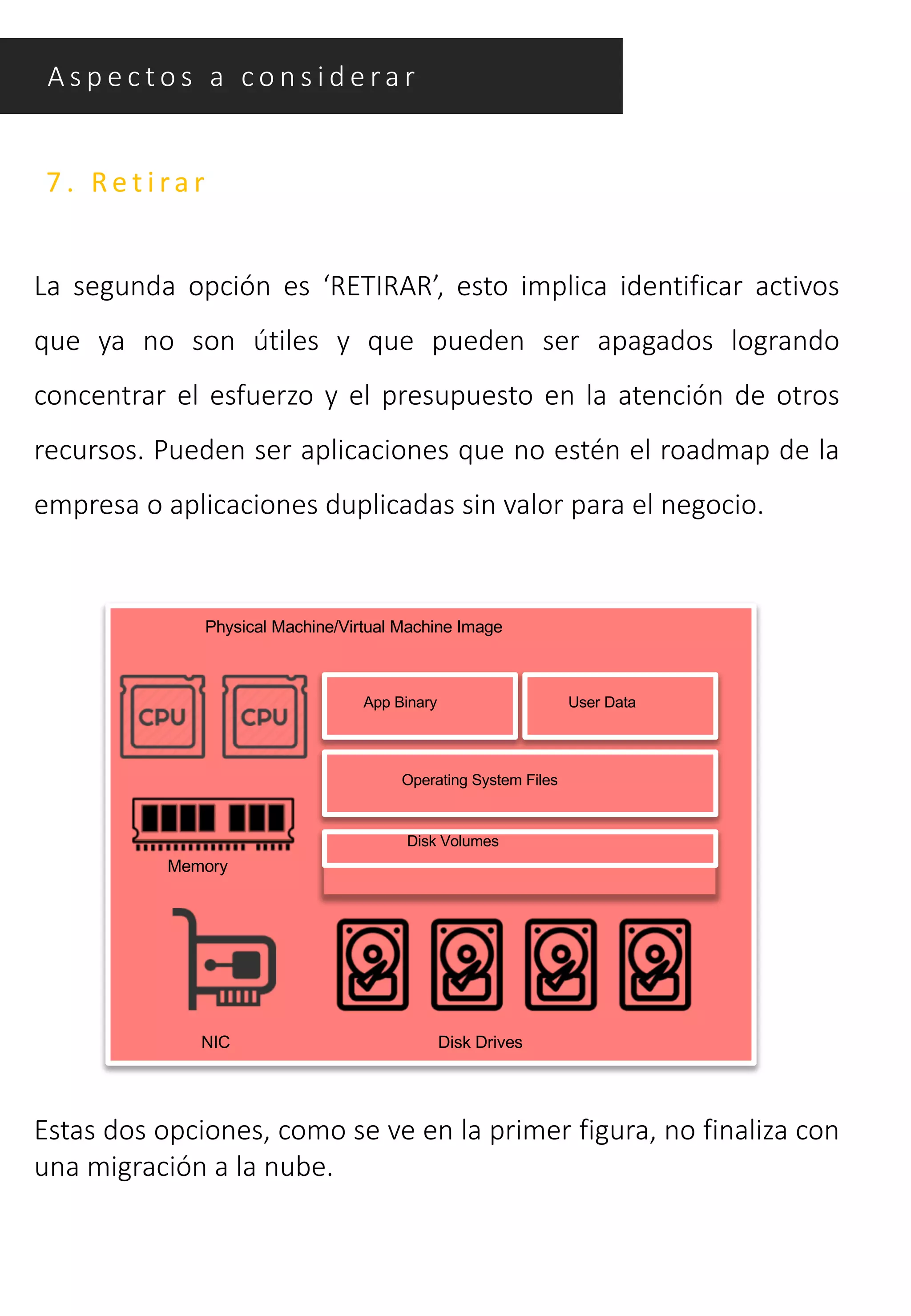A s p e c t o s a c o n s i d e ra r
7 . Re t i ra r
La segunda opción es ‘RETIRAR’, esto implica identificar activos
que ya no son útiles y que pueden ser apagados logrando
concentrar el esfuerzo y el presupuesto en la atención de otros
recursos. Pueden ser aplicaciones que no estén el roadmap de la
empresa o aplicaciones duplicadas sin valor para el negocio.
Physical Machine/Virtual Machine Image
App Binary
Operating System Files
Disk Volumes
Disk Drives
Memory
NIC
User Data
Estas dos opciones, como se ve en la primer figura, no finaliza con
una migración a la nube.
 