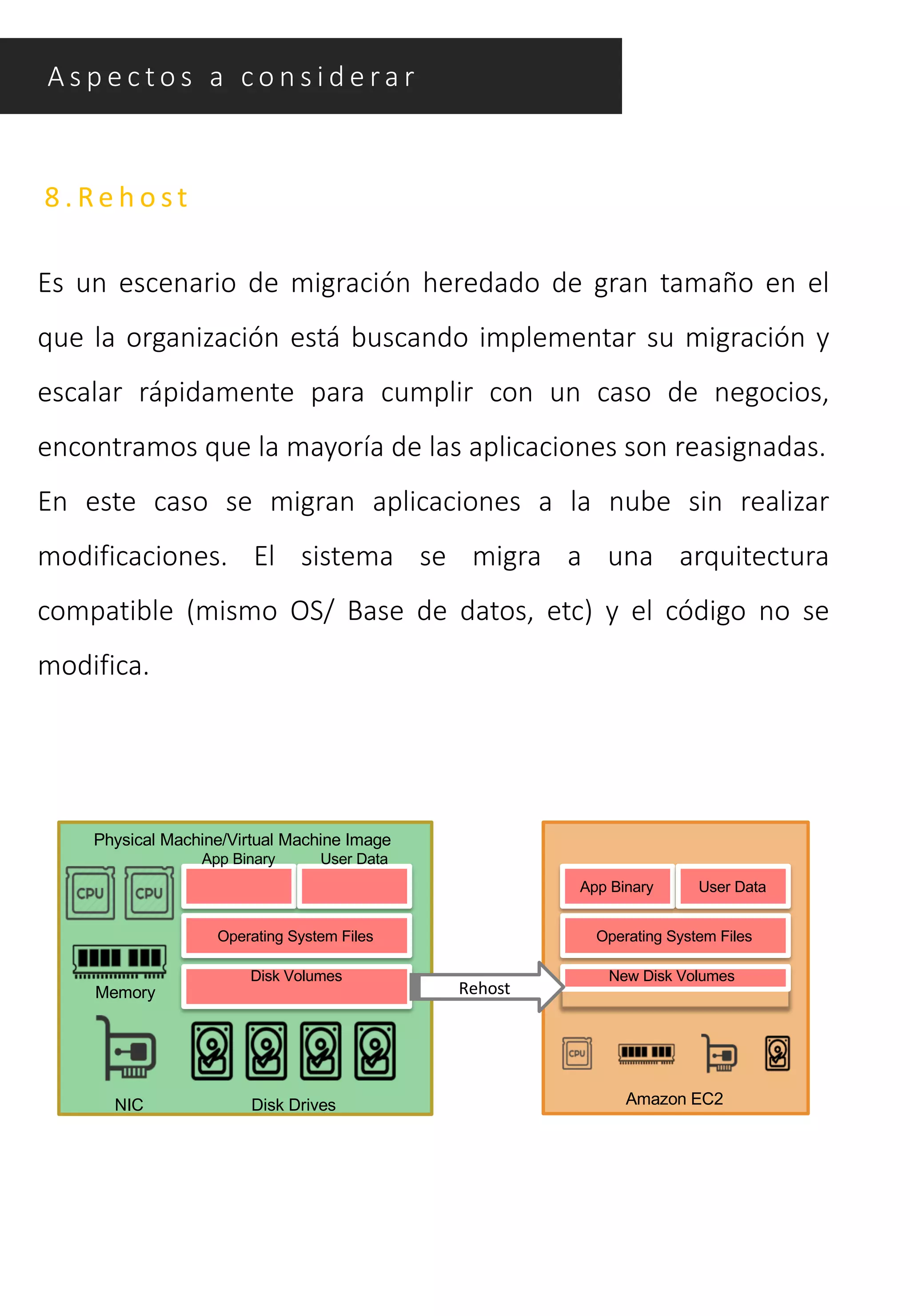 8 . Re h o s t
Es un escenario de migración heredado de gran tamaño en el
que la organización está buscando implementar su migración y
escalar rápidamente para cumplir con un caso de negocios,
encontramos que la mayoría de las aplicaciones son reasignadas.
En este caso se migran aplicaciones a la nube sin realizar
modificaciones. El sistema se migra a una arquitectura
compatible (mismo OS/ Base de datos, etc) y el código no se
modifica.
A s p e c t o s a c o n s i d e ra r
Disk Drives
Memory
NIC
Physical Machine/Virtual Machine Image
App Binary User Data
Operating System Files
Disk Volumes
Amazon EC2
New Disk Volumes
Operating System Files
App Binary User Data
Rehost
 