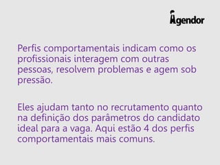 Perfis comportamentais indicam como os
profissionais interagem com outras
pessoas, resolvem problemas e agem sob
pressão.
Eles ajudam tanto no recrutamento quanto
na definição dos parâmetros do candidato
ideal para a vaga. Aqui estão 4 dos perfis
comportamentais mais comuns.
 