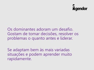 Os dominantes adoram um desafio.
Gostam de tomar decisões, resolver os
problemas o quanto antes e liderar.
Se adaptam bem às mais variadas
situações e podem aprender muito
rapidamente.
 