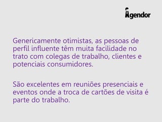 Genericamente otimistas, as pessoas de
perfil influente têm muita facilidade no
trato com colegas de trabalho, clientes e
potenciais consumidores.
São excelentes em reuniões presenciais e
eventos onde a troca de cartões de visita é
parte do trabalho.
 