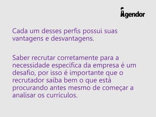 Cada um desses perfis possui suas
vantagens e desvantagens.
Saber recrutar corretamente para a
necessidade específica da empresa é um
desafio, por isso é importante que o
recrutador saiba bem o que está
procurando antes mesmo de começar a
analisar os currículos.
 