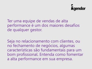 Ter uma equipe de vendas de alta
performance é um dos maiores desafios
de qualquer gestor.
Seja no relacionamento com clientes, ou
no fechamento de negócios, algumas
características são fundamentais para um
bom profissional. Entenda como fomentar
a alta performance em sua empresa.
 