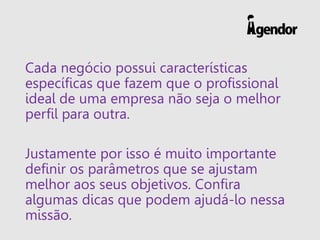 Cada negócio possui características
específicas que fazem que o profissional
ideal de uma empresa não seja o melhor
perfil para outra.
Justamente por isso é muito importante
definir os parâmetros que se ajustam
melhor aos seus objetivos. Confira
algumas dicas que podem ajudá-lo nessa
missão.
 
