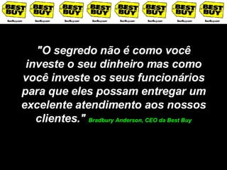 "O segredo não é como você investe o seu dinheiro mas como você investe os seus funcionários para que eles possam entregar um excelente atendimento aos nossos clientes."  Bradbury Anderson, CEO da Best Buy 