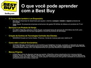 O que você pode aprender com a Best Buy O Consumidor também é um Empresário.  Best Buy for Business foi desenhado para ajudar o cliente a  comprar ,  instalar  e  reparar  produtos de tecnologia.  Geek Squad. As pequenas empresas americanas vão gastar 80 bilhões de dólares em produtos de TI em 2006.  Serviços é um Produto do Varejo.  Em 2002 a Best Buy adquiriu a Geek Squad, a principal marca de serviços de informática dos EUA, para garantir a qualidade dos serviços agregados a venda de produtos de tecnologia.   Criação de Centros de Tecnologias Centrado dos Clientes .  MAGNÓLIA focado em home theater. Próximos: Venda de músicas pela web, telefonia IP.  Como reter e motivar funcionários .  O Horário flexível, incluindo para os funcionários que trabalham nas lojas, aumentou a retenção de pessoas. Até o final de 2007, os 4 mil funcionários do escritório da Best Buy estarão trabalhando dentro dessa filosofia. A produtividade cresceu 35% nos departamentos em que essa filosofia foi implementada.  Marcas Próprias .  A Best Buy é dona de algumas marcas que vende. A Best Buy possui atualmente cinco marcas próprias: Insignia, Dynex, Init, Geek Squad, e Rocket Fish. Insignia foco em produtos eletrônicos, incluindo televisores, monitores, sons para carro, filmadoras, audio players. Init focada em uma grande variedade de acessórios de armazenamento de mídias, bolsas etc.  