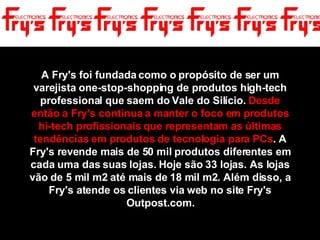 A Fry's foi fundada como o propósito de ser um varejista one-stop-shopping de produtos high-tech professional que saem do Vale do Silício.  Desde então a Fry's continua a manter o foco em produtos hi-tech profissionais que representam as últimas tendências em produtos de tecnologia para PCs . A Fry's revende mais de 50 mil produtos diferentes em cada uma das suas lojas. Hoje são 33 lojas. As lojas vão de 5 mil m2 até mais de 18 mil m2. Além disso, a Fry's atende os clientes via web no site Fry's Outpost.com. 