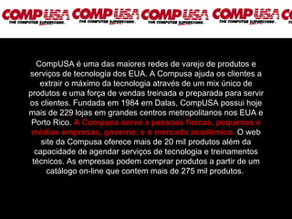 CompUSA é uma das maiores redes de varejo de produtos e serviços de tecnologia dos EUA. A Compusa ajuda os clientes a extrair o máximo da tecnologia através de um mix único de produtos e uma força de vendas treinada e preparada para servir os clientes. Fundada em 1984 em Dalas, CompUSA possui hoje mais de 229 lojas em grandes centros metropolitanos nos EUA e Porto Rico.   A Compusa serve a pessoas físicas, pequenas e médias empresas, governo, e o mercado acadêmico.  O web site da Compusa oferece mais de 20 mil produtos além da capacidade de agendar serviços de tecnologia e treinamentos técnicos. As empresas podem comprar produtos a partir de um catálogo on-line que contem mais de 275 mil produtos.  