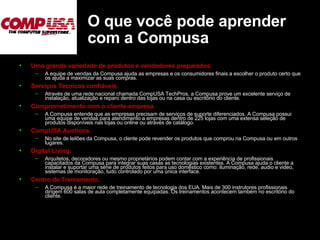 O que você pode aprender com a Compusa Uma grande variedade de produtos e vendedores preparados.   A equipe de vendas da Compusa ajuda as empresas e os consumidores finais a escolher o produto certo que os ajuda a maximizar as suas compras.  Serviços Técnicos confiáveis.   Através de uma rede nacional chamada CompUSA TechPros, a Compusa prove um excelente serviço de instalação, atualização e reparo dentro das lojas ou na casa ou escritório do cliente.  Comprometimento com o cliente-empresa.   A Compusa entende que as empresas precisam de serviços de suporte diferenciados. A Compusa possui uma equipe de vendas para atendimento a empresas dentro de 225 lojas com uma extensa seleção de produtos disponíveis nas lojas ou online ou através de catálogo. CompUSA Auctions.   No site de leilões da Compusa, o clente pode revender os produtos que comprou na Compusa ou em outros lugares.  Digital Living.   Arquitetos, decoradores ou mesmo proprietários podem contar com a experiência de profissionais capacitados da Compusa para integrar suas casas as tecnologias existentes. A Compusa ajuda o cliente a instalar e suportar uma série de produtos feitos para uso doméstico como: iluminação, rede, audio e video, sistemas de monitoração, tudo controlado por uma única interface. Centro de Treinamento.   A Compusa é a maior rede de treinamento de tecnologia dos EUA. Mais de 300 instrutores profissionais dirigem 600 salas de aula completamente equipadas. Os treinamentos acontecem também no escritório do cliente. 