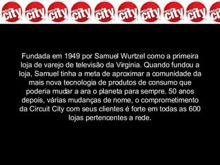 Fundada em 1949 por Samuel Wurtzel como a primeira loja de varejo de televisão da Virginia. Quando fundou a loja, Samuel tinha a meta de aproximar a comunidade da mais nova tecnologia de produtos de consumo que poderia mudar a ara o planeta para sempre. 50 anos depois, várias mudanças de nome, o comprometimento da Circuit City com seus clientes é forte em todas as 600 lojas pertencentes a rede. 