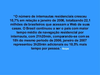 “ O número de internautas residenciais cresceu 10,7% em relação a janeiro de 2006, totalizando 22,1 milhões de brasileiros que acessam a Web de suas casas. O Brasil continuou a ser o país com maior tempo médio de navegação residencial por internauta, com 21h20min, comparando-se com as 18h do mesmo período de 2006, janeiro de 2007  representou 3h20min adicionais ou 18,5% mais tempo por pessoa. ”  Ibope 