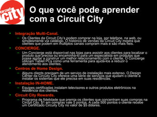 O que você pode aprender com a Circuit City Integração Multi-Canal.   Os Clientes da Circuit City’s podem comprar na loja, por telefone, na web, ou simplesmente via catálogo. O histórico de vendas da Circuit City mostra que clientes que podem em multiplos canais compram mais e são mais fieis.  CONCIERGE.   Um Concierge está disponível nas lojas para assistir aos clientes para localizar o produto que precisa ou encaminhá-lo para um especialista em produtos que possa ajudar a construir um melhor relacionamento com o cliente. O Concierge utilizam Tablet PCs como uma ferramenta para ajudá-los a reduzir o atendimento aos clientes.  Centros de Home Design.   Alguns clients precisam de um serviço de instalação mais extenso. O Design Center da Circuity City oferece uma série de serviços que ajudam o cliente a instalar os sistemas que ele precisa em suas residências.  Instalação IN-HOME.   Equipes certificadas instalam televisores e outros produtos eletrônicos na residência dos clientes.  Circuit City Rewards.   Programa de fidelidade que premia os clientes que concentram suas compras na Circuit City. $1 em compras vale 5 pontos. A cada 500 pontos o cliente recebe um Certificado Circuity City no valor de $5 dólares.  
