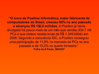 “ O lucro da Positivo Informática, maior fabricante de computadores do Brasil, cresceu 68% no ano passado e alcançou R$ 152,8 milhões.  A Positivo já havia divulgado há pouco mais de um mês que vendeu 834,7 mil PCs e que obteve receita bruta de R$ 1,349 bilhão em 2006. Segundo a consultoria IDC, a Positivo conseguiu uma participação de 11,8% no mercado de PCs no ano passado e de 15,2% no quarto trimestre.”  Folha de S.Paulo, 06/03/07 
