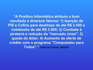 “ A Positivo Informática atribuiu o bom resultado a diversos fatores: 1) Isenção de PIS e Cofins para desktops de até R$ 2.500 e notebooks de até R$ 3.000; 2) Combate à pirataria e redução do "mercado cinza"; 3) queda do dólar; 4) Aumento da oferta de crédito com o programa "Computador para Todos".”  Folha de S.Paulo, 06/03/07 
