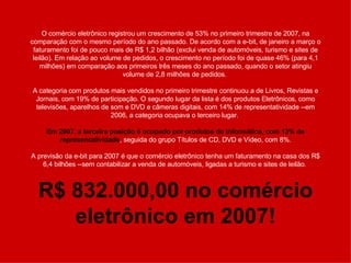 O comércio eletrônico registrou um crescimento de 53% no primeiro trimestre de 2007, na comparação com o mesmo período do ano passado. De acordo com a e-bit, de janeiro a março o faturamento foi de pouco mais de R$ 1,2 bilhão (exclui venda de automóveis, turismo e sites de leilão). Em relação ao volume de pedidos, o crescimento no período foi de quase 46% (para 4,1 milhões) em comparação aos primeiros três meses do ano passado, quando o setor atingiu volume de 2,8 milhões de pedidos.  A categoria com produtos mais vendidos no primeiro trimestre continuou a de Livros, Revistas e Jornais, com 19% de participação. O segundo lugar da lista é dos produtos Eletrônicos, como televisões, aparelhos de som e DVD e câmeras digitais, com 14% de representatividade --em 2006, a categoria ocupava o terceiro lugar.  Em 2007, a terceira posição é ocupado por produtos de Informática, com 13% de representatividade , seguida do grupo Títulos de CD, DVD e Vídeo, com 8%. A previsão da e-bit para 2007 é que o comércio eletrônico tenha um faturamento na casa dos R$ 6,4 bilhões --sem contabilizar a venda de automóveis, ligadas a turismo e sites de leilão.  R$ 832.000,00 no comércio eletrônico em 2007! 