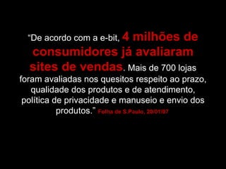 “ De acordo com a e-bit,  4 milhões de consumidores já avaliaram sites de vendas . Mais de 700 lojas foram avaliadas nos quesitos respeito ao prazo, qualidade dos produtos e de atendimento, política de privacidade e manuseio e envio dos produtos.”  Folha de S.Paulo, 20/01/07  