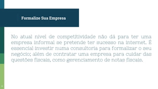 Formalize Sua Empresa
No atual nível de competitividade não dá para ter uma
empresa informal se pretende ter sucesso na internet. É
essencial investir numa consultoria para formalizar o seu
negócio; além de contratar uma empresa para cuidar das
questões fiscais, como gerenciamento de notas fiscais.
11
 