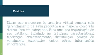 Produtos
Dizem que o sucesso de uma loja virtual começa pelo
gerenciamento de seus produtos e a maneira como são
distribuídos em categorias. Faça uma boa organização de
seu catálogo, incluindo as principais características:
fabricação, armazenamento, distribuição, prazos de
vencimento (expiração), entre outras informações
importantes.
15
 