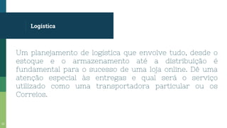 Logística
Um planejamento de logística que envolve tudo, desde o
estoque e o armazenamento até a distribuição é
fundamental para o sucesso de uma loja online. Dê uma
atenção especial às entregas e qual será o serviço
utilizado como uma transportadora particular ou os
Correios.
22
 