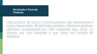 Devolução e Troca de
Produtos
Uma política de troca e funcionamento das devoluções é
muito importante. Muitas lojas perdem clientes e ganham
diversas reclamações por não deixarem isso claro ou
mesmo por não saberem o que fazer em termos de
logística.
23
 