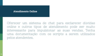 Atendimento Online
Oferecer um sistema de chat para esclarecer dúvidas
online e outros tipos de atendimento pode ser muito
interessante para impulsionar as suas vendas. Tenha
uma documentação com os scripts a serem utilizados
pelos atendentes.
25
 