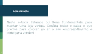 Apresentação
Neste e-book listamos 50 itens fundamentais para
montar uma loja virtual. Confira todos e saiba o que
precisa para colocar no ar o seu empreendimento e
começar a vender!
3
 