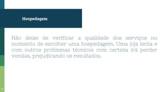Hospedagem
Não deixe de verificar a qualidade dos serviços no
momento de escolher uma hospedagem. Uma loja lenta e
com outros problemas técnicos com certeza irá perder
vendas, prejudicando os resultados.
30
 