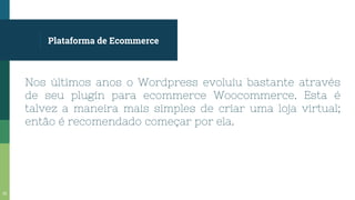 Plataforma de Ecommerce
Nos últimos anos o Wordpress evoluiu bastante através
de seu plugin para ecommerce Woocommerce. Esta é
talvez a maneira mais simples de criar uma loja virtual;
então é recomendado começar por ela.
32
 