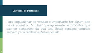 Carrossel de Destaques
Para impulsionar as vendas é importante ter algum tipo
de carrossel ou “vitrine” que apresente os produtos que
são os destaques da sua loja. Estes espaços também
servem para realizar ações especiais.
34
 