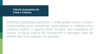 Cálculo Automático de
Frete e Tributos
Diversas pesquisas apontam o frete grátis como o maior
responsável para convencer uma pessoa a realizar uma
compra online. O gestor deve investir em maneiras de
baixar os seus custos de transporte e entrega; além de
deixar isso bem exposto na sua loja.
37
 
