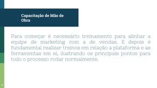 Capacitação de Mão de
Obra
Para começar é necessário treinamento para alinhar a
equipe de marketing com a de vendas. E depois é
fundamental realizar treinos em relação a plataforma e as
ferramentas em si, ilustrando os principais pontos para
todo o processo rodar normalmente.
45
 