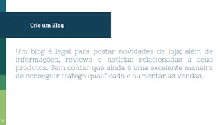 Crie um Blog
Um blog é legal para postar novidades da loja; além de
informações, reviews e notícias relacionadas a seus
produtos. Sem contar que ainda é uma excelente maneira
de conseguir tráfego qualificado e aumentar as vendas.
53
 