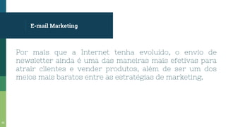 E-mail Marketing
Por mais que a Internet tenha evoluído, o envio de
newsletter ainda é uma das maneiras mais efetivas para
atrair clientes e vender produtos, além de ser um dos
meios mais baratos entre as estratégias de marketing.
55
 