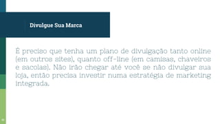 Divulgue Sua Marca
É preciso que tenha um plano de divulgação tanto online
(em outros sites), quanto off-line (em camisas, chaveiros
e sacolas). Não irão chegar até você se não divulgar sua
loja, então precisa investir numa estratégia de marketing
integrada.
58
 