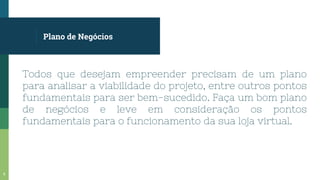 Plano de Negócios
Todos que desejam empreender precisam de um plano
para analisar a viabilidade do projeto, entre outros pontos
fundamentais para ser bem-sucedido. Faça um bom plano
de negócios e leve em consideração os pontos
fundamentais para o funcionamento da sua loja virtual.
6
 