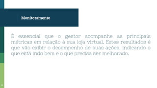 Monitoramento
É essencial que o gestor acompanhe as principais
métricas em relação à sua loja virtual. Estes resultados é
que vão exibir o desempenho de suas ações, indicando o
que está indo bem e o que precisa ser melhorado.
66
 