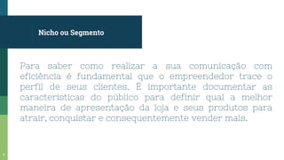 Nicho ou Segmento
Para saber como realizar a sua comunicação com
eficiência é fundamental que o empreendedor trace o
perfil de seus clientes. É importante documentar as
características do público para definir qual a melhor
maneira de apresentação da loja e seus produtos para
atrair, conquistar e consequentemente vender mais.
9
 