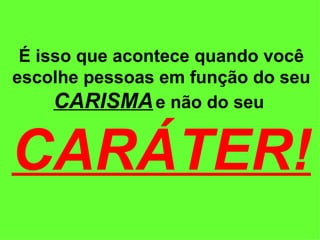 É isso que acontece quando você escolhe pessoas em função do seu  CARISMA   e não do seu  CARÁTER! 